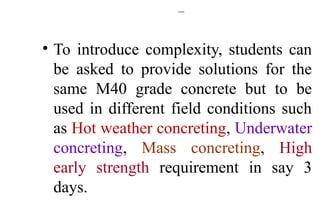 Contd.,
• To introduce complexity, students can
be asked to provide solutions for the
same M40 grade concrete but to be
used in different field conditions such
as Hot weather concreting, Underwater
concreting, Mass concreting, High
early strength requirement in say 3
days.
 