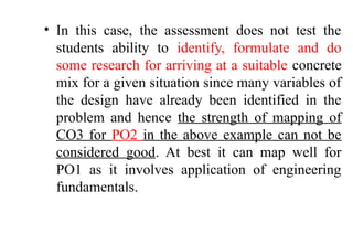• In this case, the assessment does not test the
students ability to identify, formulate and do
some research for arriving at a suitable concrete
mix for a given situation since many variables of
the design have already been identified in the
problem and hence the strength of mapping of
CO3 for PO2 in the above example can not be
considered good. At best it can map well for
PO1 as it involves application of engineering
fundamentals.
 