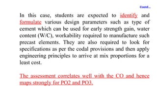 Contd…
In this case, students are expected to identify and
formulate various design parameters such as type of
cement which can be used for early strength gain, water
content (W/C), workability required to manufacture such
precast elements. They are also required to look for
specifications as per the codal provisions and then apply
engineering principles to arrive at mix proportions for a
least cost.
The assessment correlates well with the CO and hence
maps strongly for PO2 and PO3.
 
