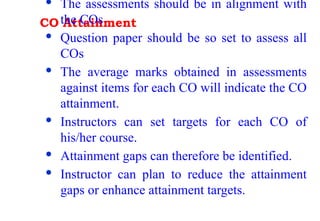 CO Attainment
· The assessments should be in alignment with
the COs
· Question paper should be so set to assess all
COs
· The average marks obtained in assessments
against items for each CO will indicate the CO
attainment.
· Instructors can set targets for each CO of
his/her course.
· Attainment gaps can therefore be identified.
· Instructor can plan to reduce the attainment
gaps or enhance attainment targets.
 