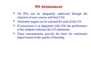 PO Attainment
 All POs can be adequately addressed through the
selection of core courses and their COs
 Attainable targets can be selected for each of the CO.
 If assessment is in alignment with COs the performance
of the students indicates the CO attainment.
 These measurements provide the basis for continuous
improvement in the quality of learning.
 