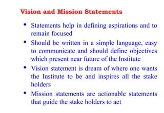 Vision and Mission Statements
· Statements help in defining aspirations and to
remain focused
· Should be written in a simple language, easy
to communicate and should define objectives
which present near future of the Institute
· Vision statement is dream of where one wants
the Institute to be and inspires all the stake
holders
· Mission statements are actionable statements
that guide the stake holders to act
 
