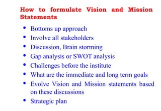How to formulate Vision and Mission
Statements
· Bottoms up approach
· Involve all stakeholders
· Discussion, Brain storming
· Gap analysis or SWOT analysis
· Challenges before the institute
· What are the immediate and long term goals
· Evolve Vision and Mission statements based
on these discussions
· Strategic plan
 