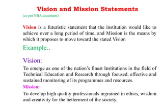 Vision and Mission Statements
(as per NBA document)
Vision is a futuristic statement that the institution would like to
achieve over a long period of time, and Mission is the means by
which it proposes to move toward the stated Vision
Example..
Vision:
To emerge as one of the nation’s finest Institutions in the field of
Technical Education and Research through focused, effective and
sustained monitoring of its programmes and resources.
Mission:
To develop high quality professionals ingrained in ethics, wisdom
and creativity for the betterment of the society.
 