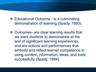  Educational Outcome - is a culminating
demonstration of learning (Spady, 1993).
 Outcomes- are clear learning results that
we want students to demonstrate at the
end of significant learning experiences,
and are actions and performances that
embody and reflect learner competence in
using content, information, ideas, and tools
successfully (Spady, 1994)
 