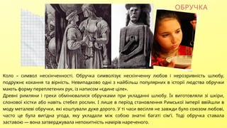 Коло – символ нескінченності. Обручка символізує нескінченну любов і нерозривність шлюбу,
подружнє кохання та вірність. Невипадково одні з найбільш популярних в історії людства обручки
мають форму переплетених рук, із написом «єдине ціле».
Древні римляни і греки обмінювалися обручками при укладанні шлюбу. Їх виготовляли зі шкіри,
слонової кістки або навіть стебел рослин. І лише в період становлення Римської імперії ввійшли в
моду металеві обручки, які коштували дуже дорого. У ті часи весілля не завжди було союзом любові,
часто це була вигідна угода, яку укладали між собою знатні багаті сім'ї. Тоді обручка ставала
заставою — вона затверджувала непохитність намірів нареченого.
ОБРУЧКА
 