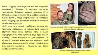 Також обручці приписували магічні охоронні
властивості. Знімати її вважали поганою
прикметою. Обручка завжди повинна бути
теплою, а якщо її зняти, то й любов охолоне.
Жінки вірили, якщо подивитися на чоловіка
крізь обручку, це допоможе поновити почуття
та вбереже від зради.
Щоб захистити шлюб і майбутню дитину від
пристріту, подружжю не можна було знімати
обручки, поки жінка вагітна. Коли ж маля
народжувалося, його купали у воді, куди клали
мамину срібну каблучку — для здоров’я та
міцності. Заміжні жінки носили обручки, щоб
уберегтися від негативного впливу потойбічних
сил, зайвих залицянь і показати, що вони
мають захист чоловіка.
Валерія та Андрій Суботіни одружилися в бункері на «Азовсталі» і
зробили обручки із фольги.
Весільні обручки актора і військового Макса
Девізорова
 