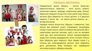 ЛЯЛЬКА-МОТАНКА
Найдавніший зразок оберега – жіноче божество,
берегиня-лялька. Берегиня – мати всього живого,
захисниця людини, природи, охоронниця дому. Ляльку-
берегиню створили понад п'ять тисяч років тому. Лялька-
мотанка була оберегом не тільки дитини, а й дорослої
людини, її житла. Це – не просто дитяча іграшка, це –
витвір мистецтва.
Народна лялька екологічна, образна і символічна. Така
лялька має умовний силует. Створювали насамперед
голову і тулуб ляльки, обличчя робили без деталей або з
намотаними хрестом нитками, щоб у них не вселявся
злий дух. Для виготовлення ляльок використовували
траву, сіно, солому, кукурудзиння, нитки, ганчір'я. Лялька
була оберегом душі людської. Наші предки клали її у
колиску для новонародженої дитини, ляля забавляла
дитя, допомагала йому пізнавати світ, перебирала
негативну енергію, забирала хворобу.
 