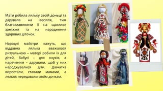 Мати робила ляльку своїй доньці та
дарувала на весілля, тим
благославляючи її на щасливе
заміжжя та на народження
здорових діточок.
Народні майстри кажуть, що
віддавна лялька вважалася
ритуальною – матері робили їх для
дітей, бабусі – для онуків, а
нареченим – дарували, щоб у них
народжувалися діти. Дівчатка
виростали, ставали мамами, а
ляльок передавали своїм дочкам.
 
