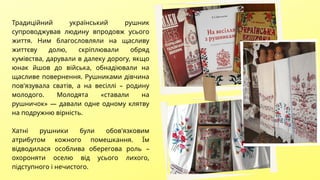 Традиційний український рушник
супроводжував людину впродовж усього
життя. Ним благословляли на щасливу
життєву долю, скріплювали обряд
кумівства, дарували в далеку дорогу, якщо
юнак йшов до війська, обнадіювали на
щасливе повернення. Рушниками дівчина
пов'язувала сватів, а на весіллі – родину
молодого. Молодята «ставали на
рушничок» — давали одне одному клятву
на подружню вірність.
Хатні рушники були обов'язковим
атрибутом кожного помешкання. Їм
відводилася особлива оберегова роль –
охороняти оселю від усього лихого,
підступного і нечистого.
 