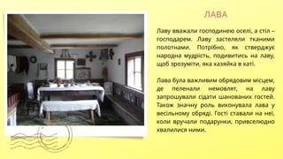 ЛАВА
Лаву вважали господинею оселі, а стіл –
господарем. Лаву застеляли тканими
полотнами. Потрібно, як стверджує
народна мудрість, подивитись на лаву,
щоб зрозуміти, яка хазяйка в хаті.
Лава була важливим обрядовим місцем,
де пеленали немовлят, на лаву
запрошували сідати шанованих гостей.
Також значну роль виконувала лава у
весільному обряді. Гості ставали на неї,
коли вручали подарунки, привселюдно
хвалилися ними.
 