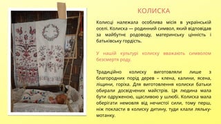 Колисці належала особлива місія в українській
оселі. Колиска — родинний символ, який відповідав
за майбутнє родоводу, материнську цінність і
батьківську гордість.
У нашій культурі колиску вважають символом
безсмертя роду.
Традиційно колиску виготовляли лише з
благородних порід дерев – клена, калини, ясена,
ліщини, горіха. Для виготовлення колиски батьки
обирали досвідчених майстрів. Ця людина мала
бути одруженою, щасливою у шлюбі. Колиска мала
оберігати немовля від нечистої сили, тому перш,
ніж покласти в колиску дитину, туди клали ляльку-
мотанку.
КОЛИСКА
 