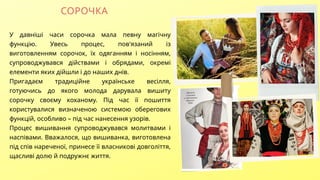 СОРОЧКА
У давніші часи сорочка мала певну магічну
функцію. Увесь процес, пов'язаний із
виготовленням сорочок, їх одяганням і носінням,
супроводжувався дійствами і обрядами, окремі
елементи яких дійшли і до наших днів.
Пригадаєм традиційне українське весілля,
готуючись до якого молода дарувала вишиту
сорочку своєму коханому. Під час її пошиття
користувалися визначеною системою оберегових
функцій, особливо – під час нанесення узорів.
Процес вишивання супроводжувався молитвами і
наспівами. Вважалося, що вишиванка, виготовлена
під спів нареченої, принесе її власникові довголіття,
щасливі долю й подружнє життя.
 