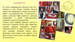 НАМИСТО
Як тільки народжувалася дівчинка, для неї з
першого ж дня батьки готували іменний
амулет. Він передавався у спадок від матері й
бабусі, і що давнішим був, то магічнішим, а
відтак і ціннішим. Образ українки в чужинців
асоціювався з двома найголовнішими
ознаками: намистом і вишиванкою.
Намисто мало подвійну функцію: магічну й
естетичну. Головною роллю була оберегова.
Існувала традиція передавати червоне
коралове намисто у спадок по жіночій лінії –
така прикраса захищала дівочу долю.
Вважалось, якщо порвати таке намисто, то не
буде жіночого щастя, доки не зібрати докупи
всі намистинки.
 