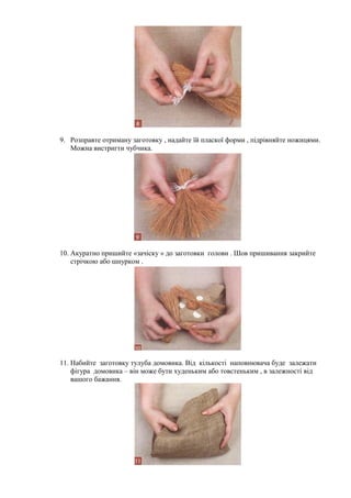 9. Розправте отриману заготовку , надайте їй пласкої форми , підрівняйте ножицями.
Можна вистригти чубчика.
10. Акуратно пришийте «зачіску » до заготовки голови . Шов пришивання закрийте
стрічкою або шнурком .
11. Набийте заготовку тулуба домовика. Від кількості наповнювача буде залежати
фігура домовика – він може бути худеньким або товстеньким , в залежності від
вашого бажання.
 