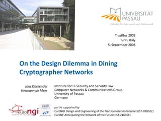 TrustBus 2008
                                                                   Turin, Italy
                                                           5. September 2008




On the Design Dilemma in Dining
Cryptographer Networks
                   Institute for IT-Security and Security Law
  Jens Oberender
                   Computer Networks & Communications Group
Hermann de Meer
                   University of Passau
                   Germany

                   partly supported by
                   EuroNGI Design and Engineering of the Next Generation Internet (IST-028022)
                   EuroNF Anticipating the Network of the Future (IST-216366)
 