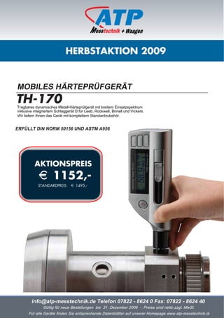 HERBSTAKTION 2009


MOBILES HÄRTEPRÜFGERÄT
TH-170
Tragbares dynamisches Metall-Härteprüfgerät mit breitem Einsatzspektrum
inklusive integriertem Schlaggerät D für Leeb, Rockwell, Brinell und Vickers.
Wir liefern Ihnen das Gerät mit komplettem Standardzubehör.


ERFÜLLT DIN NORM 50156 UND ASTM A956




          AKTIONSPREIS
             i 1152,-
            STANDARDPREIS       i 1495,-




        info@atp-messtechnik.de Telefon 07822 - 8624 0 Fax: 07822 - 8624 40
               Gültig für neue Bestellungen bis 31. Dezember 2009 - Preise sind netto zzgl. MwSt.
      Für alle Geräte finden Sie entsprechende Datenblätter auf unserer Homepage www.atp-messtechnik.de
 