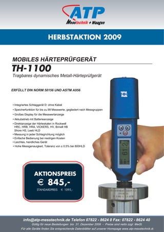 HERBSTAKTION 2009


MOBILES HÄRTEPRÜFGERÄT
TH-1100
Tragbares dynamisches Metall-Härteprüfgerät


ERFÜLLT DIN NORM 50156 UND ASTM A956



• Integriertes Schlaggerät D: ohne Kabel
• Speicherfunktion für bis zu 99 Messwerte, gegliedert nach Messgruppen
• Großes Display für die Messwertanzeige
• Akkubetrieb mit Batterieanzeige
• Direktanzeige der Härteskalen in Rockwell
  HRC, HRB, HRA, VICKERS, HV, Brinell HB
  Shore HS, Leeb HLD
• Messung in jeder Schlagrichtung möglich
• Einfache Bedienung bei niedrigen Kosten
• Leichtes, handliches Gerät
• Hohe Messgenauigkeit, Toleranz von ± 0,5% bei 800HLD




                 AKTIONSPREIS
                   i 845,-
                   STANDARDPREIS       i 1095,-




        info@atp-messtechnik.de Telefon 07822 - 8624 0 Fax: 07822 - 8624 40
               Gültig für neue Bestellungen bis 31. Dezember 2009 - Preise sind netto zzgl. MwSt.
      Für alle Geräte finden Sie entsprechende Datenblätter auf unserer Homepage www.atp-messtechnik.de
 