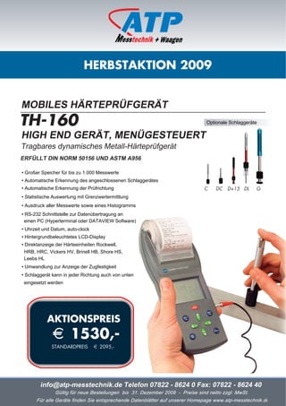 HERBSTAKTION 2009


MOBILES HÄRTEPRÜFGERÄT
TH-160                                                                         Optionale Schlaggeräte

HIGH END GERÄT, MENÜGESTEUERT
Tragbares dynamisches Metall-Härteprüfgerät
ERFÜLLT DIN NORM 50156 UND ASTM A956

• Großer Speicher für bis zu 1.000 Messwerte
• Automatische Erkennung des angeschlossenen Schlaggerätes
• Automatische Erkennung der Prüfrichtung                                     C    DC   D+15 DL     G
• Statistische Auswertung mit Grenzwertermittlung
• Ausdruck aller Messwerte sowie eines Histogramms
• RS-232 Schnittstelle zur Datenübertragung an
  einen PC (Hyperterminal oder DATAVIEW Software)
• Uhrzeit und Datum, auto-clock
• Hintergrundbeleuchtetes LCD-Display
• Direktanzeige der Härteeinheiten Rockwell,
  HRB, HRC, Vickers HV, Brinell HB, Shore HS,
  Leebs HL
• Umwandlung zur Anzeige der Zugfestigkeit
• Schlaggerät kann in jeder Richtung auch von unten
 eingesetzt werden




           AKTIONSPREIS
              i 1530,-
             STANDARDPREIS        i 2095,-




        info@atp-messtechnik.de Telefon 07822 - 8624 0 Fax: 07822 - 8624 40
               Gültig für neue Bestellungen bis 31. Dezember 2009 - Preise sind netto zzgl. MwSt.
      Für alle Geräte finden Sie entsprechende Datenblätter auf unserer Homepage www.atp-messtechnik.de
 