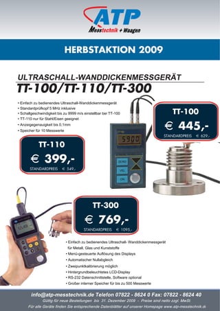 HERBSTAKTION 2009


ULTRASCHALL-WANDDICKENMESSGERÄT
TT-100/TT-110/TT-300
• Einfach zu bedienendes Ultraschall-Wanddickenmessgerät
• Standardprüfkopf 5 MHz inklusive
• Schallgeschwindigkeit bis zu 9999 m/s einstellbar bei TT-100                            TT-100
• TT-110 nur für Stahl/Eisen geeignet
• Anzeigegenauigkeit bis 0,1mm
• Speicher für 10 Messwerte
                                                                                      i 445,-
                                                                                     STANDARDPREIS   i 629,-

            TT-110

       i 399,-
       STANDARDPREIS      i 549,-




                                              TT-300

                                         i 769,-
                                         STANDARDPREIS       i 1095,-


                              • Einfach zu bedienendes Ultraschall- Wanddickenmessgerät
                               für Metall, Glas und Kunststoffe
                              • Menü-gesteuerte Auflösung des Displays
                              • Automatischer Nullabgleich
                              • Zweipunktkalibrierung möglich
                              • Hintergrundbeleuchtetes LCD-Display
                              • RS-232 Datenschnittstelle, Software optional
                              • Großer interner Speicher für bis zu 500 Messwerte


        info@atp-messtechnik.de Telefon 07822 - 8624 0 Fax: 07822 - 8624 40
              Gültig für neue Bestellungen bis 31. Dezember 2009 - Preise sind netto zzgl. MwSt.
      Für alle Geräte finden Sie entsprechende Datenblätter auf unserer Homepage www.atp-messtechnik.de
 