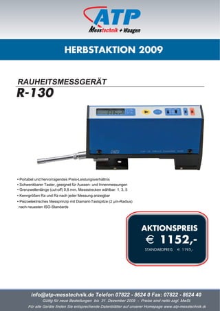 HERBSTAKTION 2009


RAUHEITSMESSGERÄT
R-130




• Portabel und hervorragendes Preis-Leistungsverhältnis
• Schwenkbarer Taster, geeignet für Aussen- und Innenmessungen
• Grenzwellenlänge (cut-off) 0,8 mm, Messstrecken wählbar: 1, 3, 5
• Kenngrößen Ra und Rz nach jeder Messung anzeigbar
• Piezoelektrisches Messprinzip mit Diamant-Tastspitze (2 µm-Radius)
 nach neuesten ISO-Standards




                                                                       AKTIONSPREIS
                                                                       i 1152,-
                                                                       STANDARDPREIS     i 1195,-




        info@atp-messtechnik.de Telefon 07822 - 8624 0 Fax: 07822 - 8624 40
               Gültig für neue Bestellungen bis 31. Dezember 2009 - Preise sind netto zzgl. MwSt.
      Für alle Geräte finden Sie entsprechende Datenblätter auf unserer Homepage www.atp-messtechnik.de
 