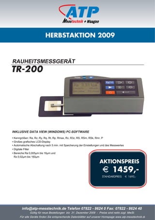 HERBSTAKTION 2009



RAUHEITSMESSGERÄT
TR-200




INKLUSIVE DATA VIEW (WINDOWS) PC-SOFTWARE
• Kenngrößen: Ra, Rz, Ry, Rq, Rt, Rp, Rmax, Rv, R3z, RS, RSm, RSk, Rmr, P
• Großes grafisches LCD-Display
• Automatische Abschaltung nach 5 min. mit Speicherung der Einstellungen und des Messwertes
• Digitale Filter
• Bereiche Ra 0,005µm bis 16µm und
  Rz 0,02µm bis 160µm

                                                                       AKTIONSPREIS
                                                                         i 1459,-
                                                                         STANDARDPREIS        i 1695,-




       info@atp-messtechnik.de Telefon 07822 - 8624 0 Fax: 07822 - 8624 40
              Gültig für neue Bestellungen bis 31. Dezember 2009 - Preise sind netto zzgl. MwSt.
      Für alle Geräte finden Sie entsprechende Datenblätter auf unserer Homepage www.atp-messtechnik.de
 