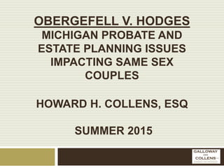 OBERGEFELL V. HODGES
MICHIGAN PROBATE AND
ESTATE PLANNING ISSUES
IMPACTING SAME SEX
COUPLES
HOWARD H. COLLENS, ESQ
SUMMER 2015
 