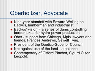 Oberholtzer, Advocate Nine-year standoff with Edward Wellington Backus, lumberman and industrialist Backus’ vision = a series of dams controlling border lakes for hydro-power production  Ober - support from Chicago, Mpls lawyers and friends. Frances Andrews, Sewell Tyng.  President of the Quetico-Superior Council Not against use of the land-- a balance Contemporary of Gifford Pinchot, Sigurd Olson, Leopold.  