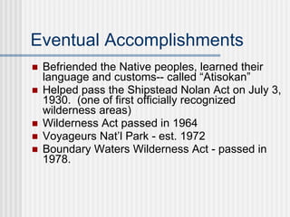 Eventual Accomplishments Befriended the Native peoples, learned their language and customs-- called “Atisokan” Helped pass the Shipstead Nolan Act on July 3, 1930.  (one of first officially recognized wilderness areas)  Wilderness Act passed in 1964 Voyageurs Nat’l Park - est. 1972 Boundary Waters Wilderness Act - passed in 1978.  