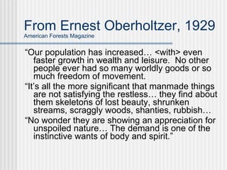 From Ernest Oberholtzer, 1929 American Forests Magazine “ Our population has increased… <with> even faster growth in wealth and leisure.  No other people ever had so many worldly goods or so much freedom of movement. “ It’s all the more significant that manmade things are not satisfying the restless… they find about them skeletons of lost beauty, shrunken streams, scraggly woods, shanties, rubbish…  “ No wonder they are showing an appreciation for unspoiled nature… The demand is one of the instinctive wants of body and spirit.”  