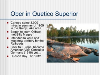Ober in Quetico Superior Canoed some 3,000 miles in summer of 1909 in the Rainy Lake area Began to learn Ojibwe, met Billy Magee Intended to write and map new territory for the Railroads Back to Europe, became American Vice Consul to Germany (1910) yet… Hudson Bay Trip 1912 