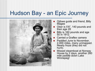 Hudson Bay - an Epic Journey Ojibwe guide and friend, Billy Magee Ober is 5’6”, 140 pounds and then age 28 Billy is 160 pounds and age 50 in 1912.  Carried a Graflex camera Paddled June to November, 2,000 miles, many unmapped. Nearly froze (they did not hunt).  Missed steamboat at Norway House by 2 days, another 260 mile paddle down Lake Winnepeg! 
