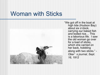 Woman with Sticks “ We got off in the boat at high tide (Hudson Bay) about six o’clock, carrying our baked fish and boiled rice… This is a laborious life.  I saw the old woman go over for a load of sticks, which she carried on her back, hobbling along with two sticks.”  -Ober’s journal, Sept. 16, 1912 