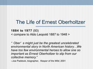The Life of Ernest Oberholtzer 1884 to 1977  (93) < compare to Aldo Leopold 1887 to 1948 >  “ Ober’s might just be the greatest uncelebrated environmental story in North American history… We have too few environmental heroes to allow one so important as Ernest Oberholtzer to slip from our collective memory.”   --Joe Paddock, biographer,  Keeper of the Wild , 2001 