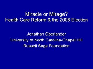 Miracle or Mirage?
Health Care Reform & the 2008 Election
Jonathan Oberlander
University of North Carolina-Chapel Hill
Russell Sage Foundation
 