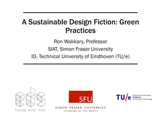 A Sustainable Design Fiction: Green 
Practices 
Ron Wakkary, Professor 
SIAT, Simon Fraser University 
ID, Technical University of Eindhoven (TU/e) 
 