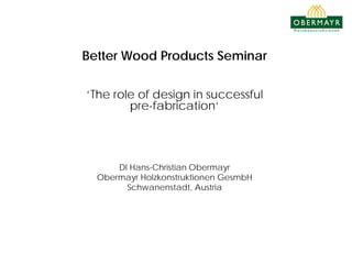 Better Wood Products Seminar
‘The role of design in successful
pre-fabrication‘
DI Hans-Christian Obermayr
Obermayr Holzkonstruktionen GesmbH
Schwanenstadt, Austria
 