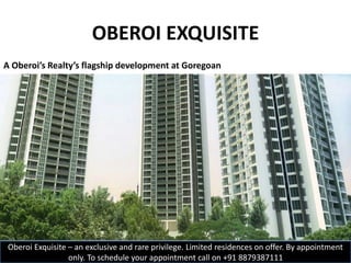 OBEROI EXQUISITE
A Oberoi’s Realty’s flagship development at Goregoan
Oberoi Exquisite – an exclusive and rare privilege. Limited residences on offer. By appointment
only. To schedule your appointment call on +91 8879387111
 