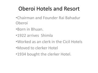 Oberoi Hotels and Resort
•Chairman and Founder Rai Bahadur
Oberoi
•Born in Bhuan.
•1922 arrives Shimla
•Worked as an clerk in the Cicil Hotels
•Moved to clerker Hotel
•1934 bought the clerker Hotel.
 