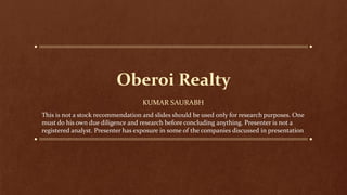 Oberoi Realty
KUMAR SAURABH
This is not a stock recommendation and slides should be used only for research purposes. One
must do his own due diligence and research before concluding anything. Presenter is not a
registered analyst. Presenter has exposure in some of the companies discussed in presentation
 