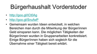 Bürgerhaushalt Vorderstoder
• http://goo.gl/ICt0Ag
• http://goo.gl/SnufwP
• Gemeinsam wurden Ideen entwickelt, in welchen
Bereichen man durch die Mitwirkung der Bürger/innen
Geld einsparen kann. Die möglichen Tätigkeiten der
Bürger/innen wurden in Gruppenarbeiten konkretisiert.
Einige Bürger/innen haben sich sogleich für die
Übernahme einer Tätigkeit bereit erklärt.
 
