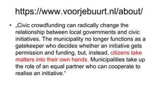 https://www.voorjebuurt.nl/about/
• „Civic crowdfunding can radically change the
relationship between local governments and civic
initiatives. The municipality no longer functions as a
gatekeeper who decides whether an initiative gets
permission and funding, but, instead, citizens take
matters into their own hands. Municipalities take up
the role of an equal partner who can cooperate to
realise an initiative.“
 