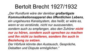 Bertolt Brecht 1927/1932
„Der Rundfunk wäre der denkbar großartigste
Kommunikationsapparat des öffentlichen Lebens,
ein ungeheures Kanalsystem, das heißt, er wäre es,
wenn er es verstünde, nicht nur auszusenden,
sondern auch zu empfangen, also den Zuhörer nicht
nur zu hören, sondern auch sprechen zu machen
und ihn nicht zu isolieren, sondern ihn auch in
Beziehung zu setzen.
Der Hörfunk könnte den Austausch, Gespräche,
Debatten und Dispute ermöglichen.“
 