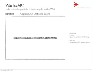 Was ist AR?
         ... die computergestützte Erweiterung der realen Welt.

         optisch                 Abgrenzung: Optische Suche




                                                                        + skalierbar
                                                                        + robust
                                                                        + guter konzeptioneller Einstieg
                           http://www.youtube.com/watch?v=_zbsN1AUYzs
                                                                        - kein AR
                                                                        - google keine API (andere schon)




Donnerstag, 9. Juni 2011
 