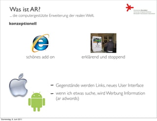 Was ist AR?
         ... die computergestützte Erweiterung der realen Welt.

         konzeptionell




                           schönes add on                erklärend und stoppend




                                            Gegenstände werden Links, neues User Interface
                                            wenn ich etwas suche, wird Werbung Information
                                            (ar adwords)



Donnerstag, 9. Juni 2011
 