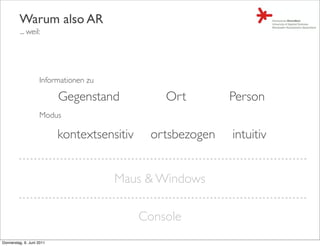 Warum also AR
         ... weil:




                    Informationen zu

                           Gegenstand            Ort        Person
                    Modus

                           kontextsensitiv    ortsbezogen   intuitiv


                                       Maus & Windows

                                             Console
Donnerstag, 9. Juni 2011
 