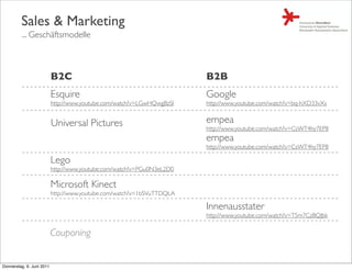Sales & Marketing
         ... Geschäftsmodelle



                           B2C                                          B2B
                           Esquire                                      Google
                           http://www.youtube.com/watch?v=LGwHQwgBzSI   http://www.youtube.com/watch?v=bq-hXD33vXs


                           Universal Pictures                           empea
                                                                        http://www.youtube.com/watch?v=CsWT4hy7EP8
                                                                        empea
                                                                        http://www.youtube.com/watch?v=CsWT4hy7EP8

                           Lego
                           http://www.youtube.com/watch?v=PGu0N3eL2D0

                           Microsoft Kinect
                           http://www.youtube.com/watch?v=1bSVuTTDQLA

                                                                        Innenausstater
                                                                        http://www.youtube.com/watch?v=T5m7CzBQJbk


                           Couponing


Donnerstag, 9. Juni 2011
 