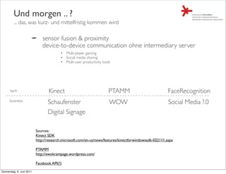 Und morgen .. ?
         ... das, was kurz- und mittelfristig kommen wird

                              sensor fusion & proximity
                              device-to-device communication ohne intermediary server
                                         • Multi-player gaming
                                         • Social media sharing
                                         • Multi-user productivity tools




      tech:                       Kinect                               PTAMM                             FaceRecognition
      business:                   Schaufenster                         WOW                               Social Media ?.0
                                  Digital Signage

                           Sources:
                           Kinect SDK
                           http://research.microsoft.com/en-us/news/features/kinectforwindowssdk-022111.aspx

                           PTAMM
                           http://ewokrampage.wordpress.com/

                           Facebook API(?)

Donnerstag, 9. Juni 2011
 