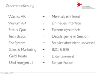 Zusammenfassung

              Was ist AR           Mehr als ein Trend
              Warum AR             Ein neues Interface
              Status Quo           Extrem dynamisch
              Tech Basics          Details gerne in Session
               EcoSystem           Stabiler aber nicht universell
               Sales & Marketing   B2C & B2B
               Geld, heute         Entertainment
               Und morgen .. ?     Sensor Fusion

Donnerstag, 9. Juni 2011
 