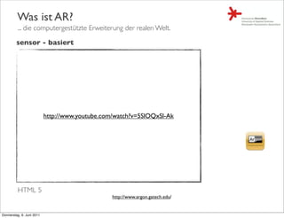 Was ist AR?
         ... die computergestützte Erweiterung der realen Welt.

         sensor - basiert




                           http://www.youtube.com/watch?v=5SlOQxSl-Ak




         HTML 5
                                                 http://www.argon.gatech.edu/


Donnerstag, 9. Juni 2011
 